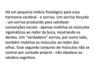 Há um pequeno indício fisiológico para essa
harmonia cerebral - o sorriso. Um sorriso forçado
- um sorriso produzido para satisfazer
convenções sociais - apenas mobiliza os músculos
zigomáticos ao redor da boca, mostrando os
dentes. Um “verdadeiro” sorriso, por outro lado,
também mobiliza os músculos ao redor dos
olhos. Esse segundo conjunto de músculos não se
contrai por vontade própria - não obedece ao
cérebro cognitivo.

 