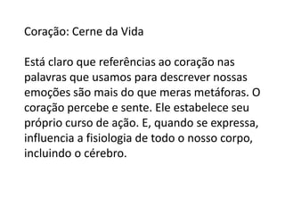 Coração: Cerne da Vida
Está claro que referências ao coração nas
palavras que usamos para descrever nossas
emoções são mais do que meras metáforas. O
coração percebe e sente. Ele estabelece seu
próprio curso de ação. E, quando se expressa,
influencia a fisiologia de todo o nosso corpo,
incluindo o cérebro.

 
