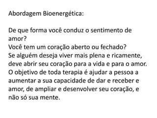 Abordagem Bioenergética:
De que forma você conduz o sentimento de
amor?
Você tem um coração aberto ou fechado?
Se alguém deseja viver mais plena e ricamente,
deve abrir seu coração para a vida e para o amor.
O objetivo de toda terapia é ajudar a pessoa a
aumentar a sua capacidade de dar e receber e
amor, de ampliar e desenvolver seu coração, e
não só sua mente.

 
