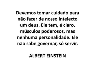 Devemos tomar cuidado para
não fazer de nosso intelecto
um deus. Ele tem, é claro,
músculos poderosos, mas
nenhuma personalidade. Ele
não sabe governar, só servir.
ALBERT EINSTEIN

 