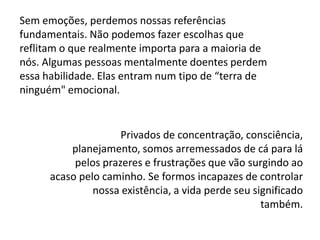 Sem emoções, perdemos nossas referências
fundamentais. Não podemos fazer escolhas que
reflitam o que realmente importa para a maioria de
nós. Algumas pessoas mentalmente doentes perdem
essa habilidade. Elas entram num tipo de “terra de
ninguém" emocional.

Privados de concentração, consciência,
planejamento, somos arremessados de cá para lá
pelos prazeres e frustrações que vão surgindo ao
acaso pelo caminho. Se formos incapazes de controlar
nossa existência, a vida perde seu significado
também.

 