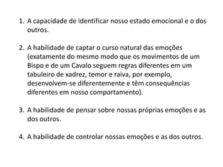 1. A capacidade de identificar nosso estado emocional e o dos
outros.
2. A habilidade de captar o curso natural das emoções
(exatamente do mesmo modo que os movimentos de um
Bispo e de um Cavalo seguem regras diferentes em um
tabuleiro de xadrez, temor e raiva, por exemplo,
desenvolvem-se diferentemente e têm consequências
diferentes em nosso comportamento).
3. A habilidade de pensar sobre nossas próprias emoções e as
dos outros.
4. A habilidade de controlar nossas emoções e as dos outros.

 