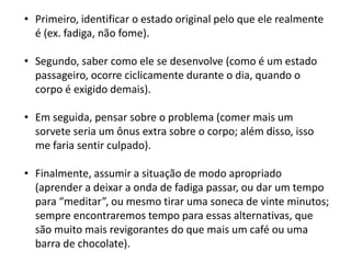 • Primeiro, identificar o estado original pelo que ele realmente
é (ex. fadiga, não fome).
• Segundo, saber como ele se desenvolve (como é um estado
passageiro, ocorre ciclicamente durante o dia, quando o
corpo é exigido demais).
• Em seguida, pensar sobre o problema (comer mais um
sorvete seria um ônus extra sobre o corpo; além disso, isso
me faria sentir culpado).
• Finalmente, assumir a situação de modo apropriado
(aprender a deixar a onda de fadiga passar, ou dar um tempo
para “meditar”, ou mesmo tirar uma soneca de vinte minutos;
sempre encontraremos tempo para essas alternativas, que
são muito mais revigorantes do que mais um café ou uma
barra de chocolate).

 