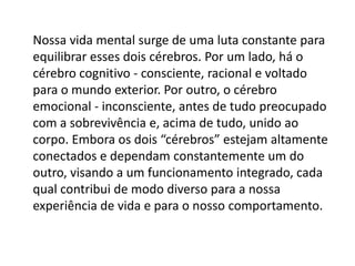 Nossa vida mental surge de uma luta constante para
equilibrar esses dois cérebros. Por um lado, há o
cérebro cognitivo - consciente, racional e voltado
para o mundo exterior. Por outro, o cérebro
emocional - inconsciente, antes de tudo preocupado
com a sobrevivência e, acima de tudo, unido ao
corpo. Embora os dois “cérebros” estejam altamente
conectados e dependam constantemente um do
outro, visando a um funcionamento integrado, cada
qual contribui de modo diverso para a nossa
experiência de vida e para o nosso comportamento.

 