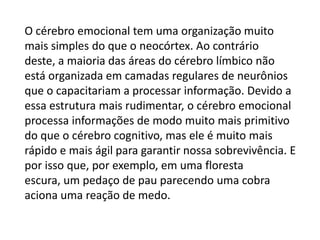O cérebro emocional tem uma organização muito
mais simples do que o neocórtex. Ao contrário
deste, a maioria das áreas do cérebro límbico não
está organizada em camadas regulares de neurônios
que o capacitariam a processar informação. Devido a
essa estrutura mais rudimentar, o cérebro emocional
processa informações de modo muito mais primitivo
do que o cérebro cognitivo, mas ele é muito mais
rápido e mais ágil para garantir nossa sobrevivência. E
por isso que, por exemplo, em uma floresta
escura, um pedaço de pau parecendo uma cobra
aciona uma reação de medo.

 