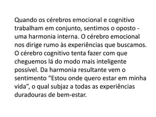 Quando os cérebros emocional e cognitivo
trabalham em conjunto, sentimos o oposto uma harmonia interna. O cérebro emocional
nos dirige rumo às experiências que buscamos.
O cérebro cognitivo tenta fazer com que
cheguemos lá do modo mais inteligente
possível. Da harmonia resultante vem o
sentimento “Estou onde quero estar em minha
vida”, o qual subjaz a todas as experiências
duradouras de bem-estar.

 