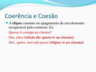Coerência e Coesão
A elipse consiste no apagamento de um elemento

recuperável pelo contexto. Ex:
- Queres ir comigo ao cinema?
- Sim, claro (elisão de: quero ir ao cinema)
- Sim , quero, mas não posso (elipse: ir ao cinema)

 