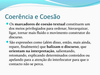 Coerência e Coesão
Os marcadores de coesão textual constituem um

dos meios privilegiados para ordenar, hierarquizar,
ligar, tornar mais fluido o movimento construtor do
discurso.
São expressões como (além disso, então, mais ainda,
repare, finalmente) que balizam o discurso, que
orientam na interpretação, salientando,
retomando, explicando determinados conteúdos ou
apelando para a atenção do interlocutor para que o
contacto não se perca.

 