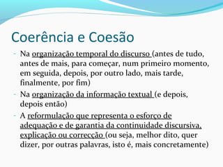 Coerência e Coesão
- Na organização temporal do discurso (antes de tudo,

antes de mais, para começar, num primeiro momento,
em seguida, depois, por outro lado, mais tarde,
finalmente, por fim)
- Na organização da informação textual (e depois,
depois então)
- A reformulação que representa o esforço de
adequação e de garantia da continuidade discursiva,
explicação ou correcção (ou seja, melhor dito, quer
dizer, por outras palavras, isto é, mais concretamente)

 