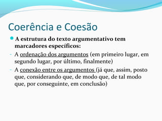 Coerência e Coesão
A estrutura do texto argumentativo tem

marcadores específicos:
- A ordenação dos argumentos (em primeiro lugar, em
segundo lugar, por último, finalmente)
- A conexão entre os argumentos (já que, assim, posto
que, considerando que, de modo que, de tal modo
que, por conseguinte, em conclusão)

 
