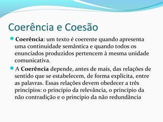 Coerência e Coesão
Coerência: um texto é coerente quando apresenta

uma continuidade semântica e quando todos os
enunciados produzidos pertencem à mesma unidade
comunicativa.
A Coerência depende, antes de mais, das relações de
sentido que se estabelecem, de forma explícita, entre
as palavras. Essas relações devem obedecer a três
princípios: o princípio da relevância, o princípio da
não contradição e o princípio da não redundância

 
