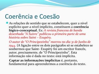 Coerência e Coesão
As relações de sentido que se estabelecem, quer a nível

explícito quer a nível implícito, constituem a coerência
lógico-conceptual. Ex: A revista francesa de banda
desenhada “À Suivre” publicou a primeira parte de uma
história sobre Saint – Exupéry.
O autor de “O Principezinho” morreu no dia 31 de Junho de
1944. (A ligação entre os dois parágrafos só se estabelece se
soubermos que Saint- Exupéry foi um escritor francês,
autor, precisamente, de “O Principezinho”. Esta
informação não é dada no texto: está implícita.
Captar as informações implícitas é, portanto,
fundamental para apreendermos a coerência do texto.

 