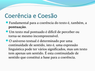 Coerência e Coesão
Fundamental para a coerência do texto é, também, a

pontuação.
Um texto mal pontuado é difícil de perceber ou
torna-se mesmo incompreensível.
O universo textual é determinado por uma
continuidade de sentido, isto é, uma expressão
linguística pode ter vários significados, mas um texto
tem apenas um sentido. É esta continuidade de
sentido que constitui a base para a coerência.

 