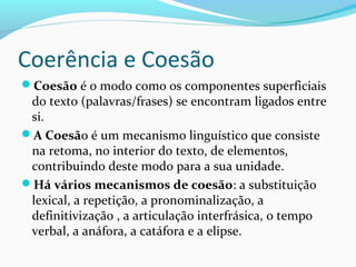 Coerência e Coesão
Coesão é o modo como os componentes superficiais

do texto (palavras/frases) se encontram ligados entre
si.
A Coesão é um mecanismo linguístico que consiste
na retoma, no interior do texto, de elementos,
contribuindo deste modo para a sua unidade.
Há vários mecanismos de coesão: a substituição
lexical, a repetição, a pronominalização, a
definitivização , a articulação interfrásica, o tempo
verbal, a anáfora, a catáfora e a elipse.

 