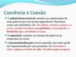 Coerência e Coesão
A substituição lexical consiste na substituição de

uma palavra por um termo equivalente (funciona
como um sinónimo). Ex: De súbito, começa a gritar e a
correr, pondo em pânico as galinhas. Cacarejando, a
bicharia foge, sacudindo as asas.
A repetição consiste na retoma de palavras já
existentes no texto.
A pronominalização ocorre quando um nome pode
ser representado por um pronome. Ex: Estendeu a
mão e afagou o lombo do cão. Também este escapara.

 