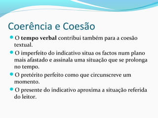 Coerência e Coesão
O tempo verbal contribui também para a coesão

textual.
O imperfeito do indicativo situa os factos num plano
mais afastado e assinala uma situação que se prolonga
no tempo.
O pretérito perfeito como que circunscreve um
momento.
O presente do indicativo aproxima a situação referida
do leitor.

 