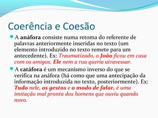 Coerência e Coesão
A anáfora consiste numa retoma do referente de

palavras anteriormente inseridas no texto (um
elemento introduzido no texto remete para um
antecedente). Ex: Traumatizado, o João ficou em casa
com os amigos. Ele nem a rua queria atravessar.
A catáfora é um mecanismo inverso do que se
verifica na anáfora (há como que uma antecipação da
informação introduzida no texto, posteriormente). Ex:
Tudo nele, os gestos e o modo de falar, é uma
imitação mal pronta dos homens que ouviu quando
novo.

 