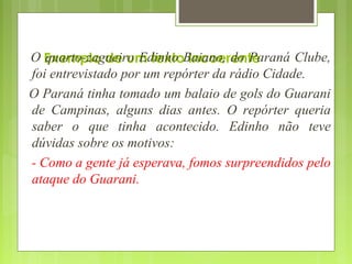 Exemplo de um texto incoerenteO quarto-zagueiro Edinho Baiano, do Paraná Clube,
foi entrevistado por um repórter da rádio Cidade.
O Paraná tinha tomado um balaio de gols do Guarani
de Campinas, alguns dias antes. O repórter queria
saber o que tinha acontecido. Edinho não teve
dúvidas sobre os motivos:
- Como a gente já esperava, fomos surpreendidos pelo
ataque do Guarani.
 