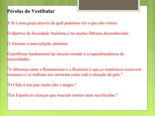 Pérolas do Vestibular
A fé é uma graça através da qual podemos ver o que não vemos.
O objetivo da Sociedade Anônima é ter muitas fábricas desconhecidas.
O Ateísmo é uma religião anônima.
O problema fundamental do terceiro mundo é a superabundância de
necessidades.
"A diferença entre o Romantismo e o Realismo é que os românticos escrevem
romances e os realistas nos mostram como está a situação do país."
"O Chile é um país muito alto e magro."
"Em Esparta as crianças que nasciam mortas eram sacrificadas."
 
