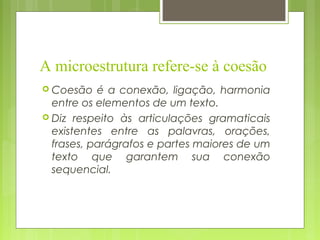 A microestrutura refere-se à coesão
 Coesão é a conexão, ligação, harmonia
entre os elementos de um texto.
 Diz respeito às articulações gramaticais
existentes entre as palavras, orações,
frases, parágrafos e partes maiores de um
texto que garantem sua conexão
sequencial.
 