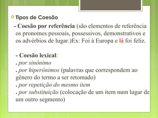  Tipos de Coesão
- Coesão por referência (são elementos de referência
os pronomes pessoais, possessivos, demonstrativos e
os advérbios de lugar.)Ex: Foi à Europa e lá foi feliz.
- Coesão lexical:
. por sinônimo
. por hiperônimos (palavras que correspondem ao
gênero do termo a ser retomado)
. por repetição do mesmo item
. por substituição (colocação de um item num lugar de
um outro segmento)
 