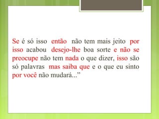 Se é só isso, então não tem mais jeito, por
isso acabou, desejo-lhe boa sorte e não se
preocupe não tem nada o que dizer, isso são
só palavras, mas saiba que e o que eu sinto
por você não mudará...”
 
