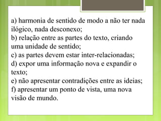 a) harmonia de sentido de modo a não ter nada
ilógico, nada desconexo;
b) relação entre as partes do texto, criando
uma unidade de sentido;
c) as partes devem estar inter-relacionadas;
d) expor uma informação nova e expandir o
texto;
e) não apresentar contradições entre as ideias;
f) apresentar um ponto de vista, uma nova
visão de mundo.
 
