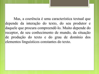 Mas, a coerência é uma característica textual que
depende da interação do texto, do seu produtor e
daquele que procura compreendê-lo. Muito depende do
receptor, de seu conhecimento de mundo, da situação
de produção do texto e do grau de domínio dos
elementos linguísticos constantes do texto.
 