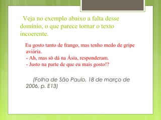 Veja no exemplo abaixo a falta desse
domínio, o que parece tornar o texto
incoerente.
Eu gosto tanto de frango, mas tenho medo de gripe
aviária.
- Ah, mas só dá na Ásia, responderam.
- Justo na parte de que eu mais gosto!?
(Folha de São Paulo, 18 de março de
2006, p. E13)
 