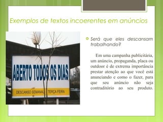 Exemplos de textos incoerentes em anúncios
 Será que eles descansam
trabalhando?
Em uma campanha publicitária,
um anúncio, propaganda, placa ou
outdoor é de extrema importância
prestar atenção ao que você está
anunciando e como o fazer, para
que seu anúncio não seja
contraditório ao seu produto.
 