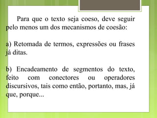 Para que o texto seja coeso, deve seguir
pelo menos um dos mecanismos de coesão:
a) Retomada de termos, expressões ou frases
já ditas.
b) Encadeamento de segmentos do texto,
feito com conectores ou operadores
discursivos, tais como então, portanto, mas, já
que, porque...
 