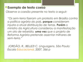 Exemplo de texto coeso
Observe a coesão presente no texto a seguir:
“Os sem-terra fizeram um protesto em Brasília contra
a política agrária do país, porque consideram
injusta a atual distribuição de terras. Porém o
ministro da Agricultura considerou a manifestação
um ato de rebeldia, uma vez que o projeto de
Reforma Agrária pretende assentar milhares de
sem-terra.”
JORDÃO, R., BELLEZI C. Linguagens. São Paulo:
Escala Educacional, 2007, 566 p
 