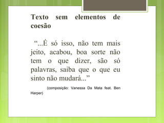Texto sem elementos de
coesão
“...É só isso, não tem mais
jeito, acabou, boa sorte não
tem o que dizer, são só
palavras, saiba que o que eu
sinto não mudará...”
(composição: Vanessa Da Mata feat. Ben
Harper)
 