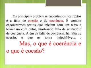 Os principais problemas encontrados nos textos
é a falta de coesão e de coerência. É comum
encontrarmos textos que iniciam com um tema e
terminam com outro, mostrando falta de unidade e
de coerência. Além da falta de coerência, há falta de
coesão, o que os torna indecifráveis. .
Mas, o que é coerência e
o que é coesão?
 