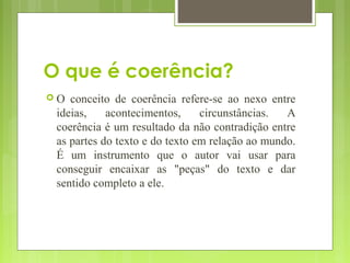 O que é coerência?
 O conceito de coerência refere-se ao nexo entre
ideias, acontecimentos, circunstâncias. A
coerência é um resultado da não contradição entre
as partes do texto e do texto em relação ao mundo.
É um instrumento que o autor vai usar para
conseguir encaixar as "peças" do texto e dar
sentido completo a ele.
 