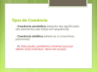 Tipos de Coerência
- Coerência semântica (relação dos significados
dos elementos das frases em sequência)
- Coerência sintática (refere-se a conectivos,
pronomes)
Ex: Educação, problema universal que por
direito todo indivíduo deve ter acesso.
 
