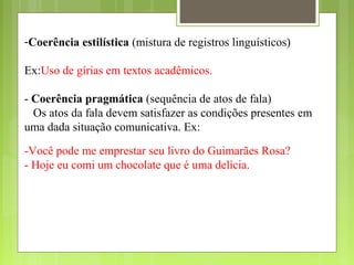 -Coerência estilística (mistura de registros linguísticos)
Ex:Uso de gírias em textos acadêmicos.
- Coerência pragmática (sequência de atos de fala)
Os atos da fala devem satisfazer as condições presentes em
uma dada situação comunicativa. Ex:
-Você pode me emprestar seu livro do Guimarães Rosa?
- Hoje eu comi um chocolate que é uma delícia.
 