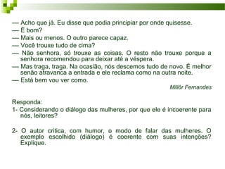 –– Acho que já. Eu disse que podia principiar por onde quisesse.
–– É bom?
–– Mais ou menos. O outro parece capaz.
–– Você trouxe tudo de cima?
–– Não senhora, só trouxe as coisas. O resto não trouxe porque a
senhora recomendou para deixar até a véspera.
–– Mas traga, traga. Na ocasião, nós descemos tudo de novo. É melhor
senão atravanca a entrada e ele reclama como na outra noite.
–– Está bem vou ver como.
Millôr Fernandes
Responda:
1- Considerando o diálogo das mulheres, por que ele é incoerente para
nós, leitores?
2- O autor critica, com humor, o modo de falar das mulheres. O
exemplo escolhido (diálogo) é coerente com suas intenções?
Explique.
 