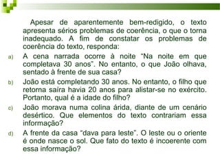 Apesar de aparentemente bem-redigido, o texto
apresenta sérios problemas de coerência, o que o torna
inadequado. A fim de constatar os problemas de
coerência do texto, responda:
a) A cena narrada ocorre à noite “Na noite em que
completava 30 anos”. No entanto, o que João olhava,
sentado à frente de sua casa?
b) João está completando 30 anos. No entanto, o filho que
retorna saíra havia 20 anos para alistar-se no exército.
Portanto, qual é a idade do filho?
c) João morava numa colina árida, diante de um cenário
desértico. Que elementos do texto contrariam essa
informação?
d) A frente da casa “dava para leste”. O leste ou o oriente
é onde nasce o sol. Que fato do texto é incoerente com
essa informação?
 
