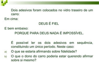Dois adesivos foram colocados no vidro traseiro de um
carro:
Em cima:
DEUS É FIEL
E bem embaixo:
PORQUE PARA DEUS NADA É IMPOSSÍVEL.
É possível ler os dois adesivos em sequência,
constituindo um único período. Neste caso:
a) O que se estaria afirmando sobre fidelidade?
b) O que o dono do carro poderia estar querendo afirmar
sobre si mesmo?
 