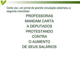 Certa vez, um jornal de grande circulação estampou a
seguinte manchete:
PROFESSORAS
MANDAM CARTA
A DEPUTADOS
PROTESTANDO
CONTRA
O AUMENTO
DE SEUS SALÁRIOS
 