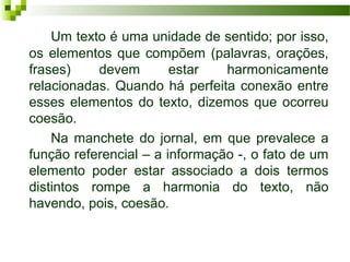 Um texto é uma unidade de sentido; por isso,
os elementos que compõem (palavras, orações,
frases) devem estar harmonicamente
relacionadas. Quando há perfeita conexão entre
esses elementos do texto, dizemos que ocorreu
coesão.
Na manchete do jornal, em que prevalece a
função referencial – a informação -, o fato de um
elemento poder estar associado a dois termos
distintos rompe a harmonia do texto, não
havendo, pois, coesão.
 