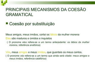PRINCIPAIS MECANISMOS DA COESÃO
GRAMATICAL
 Coesão por substituição
Meus amigos, meus irmãos, cortai os lábios da mulher morena
Eles são maduros e úmidos e inquietos
( O pronome eles refere-se a um termo antecedente: os lábios da mulher
morena, referência anafórica)
Vós, meus amigos e meus irmãos, que guardais os meus cantos.
( O pronome vós refere-se a um termo que ainda será citado: meus amigos e
meus irmãos, referência catafórica)
 