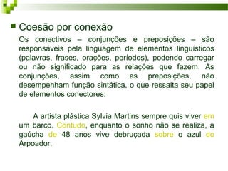  Coesão por conexão
Os conectivos – conjunções e preposições – são
responsáveis pela linguagem de elementos linguísticos
(palavras, frases, orações, períodos), podendo carregar
ou não significado para as relações que fazem. As
conjunções, assim como as preposições, não
desempenham função sintática, o que ressalta seu papel
de elementos conectores:
A artista plástica Sylvia Martins sempre quis viver em
um barco. Contudo, enquanto o sonho não se realiza, a
gaúcha de 48 anos vive debruçada sobre o azul do
Arpoador.
 