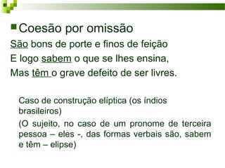 Coesão por omissão
São bons de porte e finos de feição
E logo sabem o que se lhes ensina,
Mas têm o grave defeito de ser livres.
Caso de construção elíptica (os índios
brasileiros)
(O sujeito, no caso de um pronome de terceira
pessoa – eles -, das formas verbais são, sabem
e têm – elipse)
 