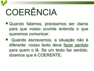 COERÊNCIA
 Quando falamos, precisamos ser claros
para que nosso ouvinte entenda o que
queremos comunicar.
 Quando escrevemos, a situação não é
diferente: nosso texto deve fazer sentido
para quem o lê. Se um texto faz sentido,
dizemos que é COERENTE.
 