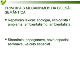 PRINCIPAIS MECANISMOS DA COESÃO
SEMÂNTICA
 Repetição lexical: ecologia, ecologista /
ambiente, ambientalismo, ambientalista.
 Sinonímia: espaçonave, nave espacial,
aeronave, veículo espacial.
 