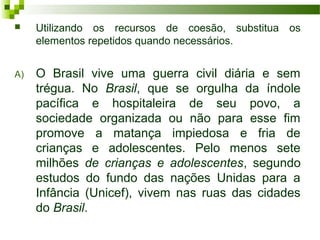  Utilizando os recursos de coesão, substitua os
elementos repetidos quando necessários.
A) O Brasil vive uma guerra civil diária e sem
trégua. No Brasil, que se orgulha da índole
pacífica e hospitaleira de seu povo, a
sociedade organizada ou não para esse fim
promove a matança impiedosa e fria de
crianças e adolescentes. Pelo menos sete
milhões de crianças e adolescentes, segundo
estudos do fundo das nações Unidas para a
Infância (Unicef), vivem nas ruas das cidades
do Brasil.
 