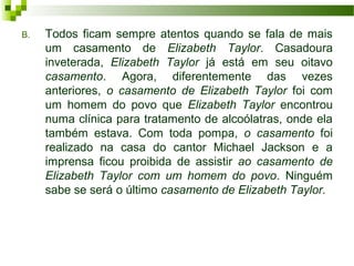 B. Todos ficam sempre atentos quando se fala de mais
um casamento de Elizabeth Taylor. Casadoura
inveterada, Elizabeth Taylor já está em seu oitavo
casamento. Agora, diferentemente das vezes
anteriores, o casamento de Elizabeth Taylor foi com
um homem do povo que Elizabeth Taylor encontrou
numa clínica para tratamento de alcoólatras, onde ela
também estava. Com toda pompa, o casamento foi
realizado na casa do cantor Michael Jackson e a
imprensa ficou proibida de assistir ao casamento de
Elizabeth Taylor com um homem do povo. Ninguém
sabe se será o último casamento de Elizabeth Taylor.
 