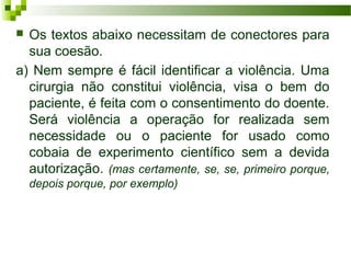  Os textos abaixo necessitam de conectores para
sua coesão.
a) Nem sempre é fácil identificar a violência. Uma
cirurgia não constitui violência, visa o bem do
paciente, é feita com o consentimento do doente.
Será violência a operação for realizada sem
necessidade ou o paciente for usado como
cobaia de experimento científico sem a devida
autorização. (mas certamente, se, se, primeiro porque,
depois porque, por exemplo)
 